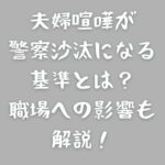 夫婦喧嘩が警察沙汰になる基準とは？職場への影響も解説！